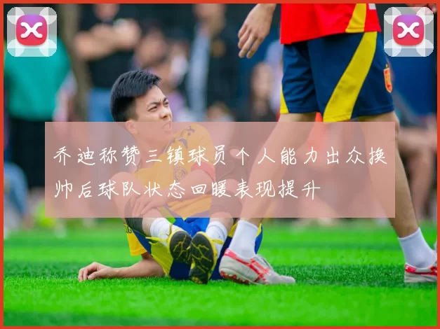 乔迪称赞三镇球员个人能力出众换帅后球队状态回暖表现提升