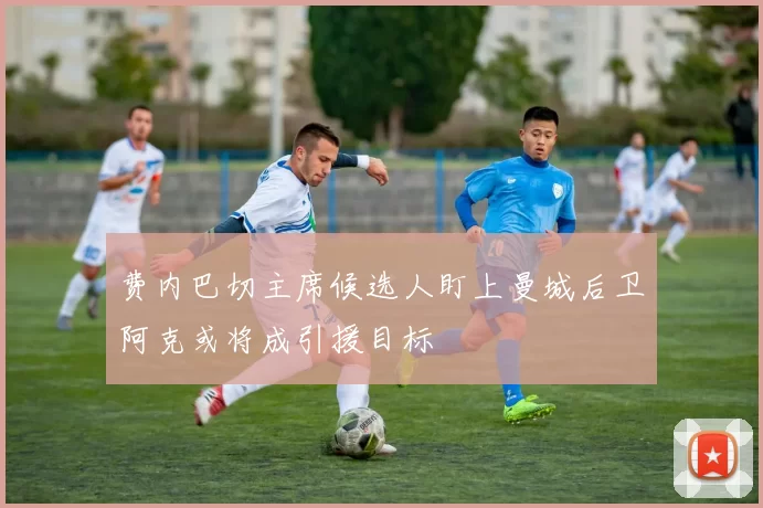 费内巴切主席候选人盯上曼城后卫阿克或将成引援目标