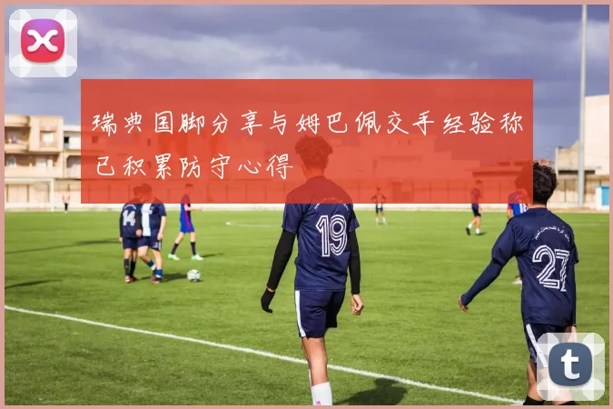瑞典国脚分享与姆巴佩交手经验称已积累防守心得
