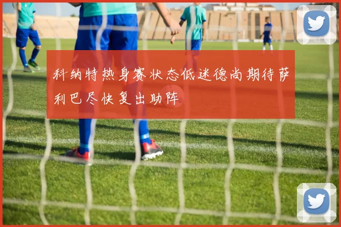 科纳特热身赛状态低迷德尚期待萨利巴尽快复出助阵