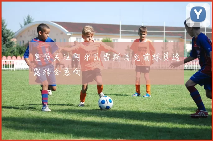 皇马关注阿尔瓦雷斯马竞前球员透露转会意向