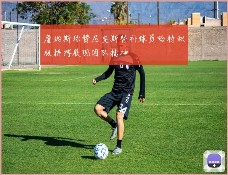 詹姆斯称赞尼克斯替补球员哈特积极拼搏展现团队精神