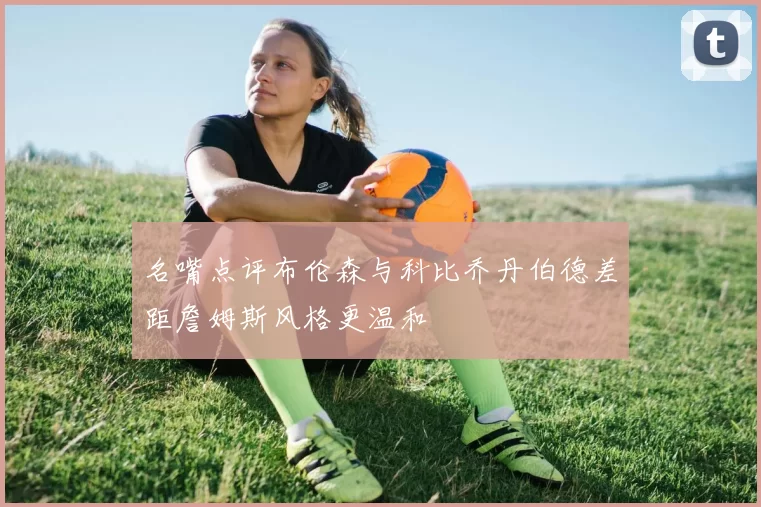 名嘴点评布伦森与科比乔丹伯德差距詹姆斯风格更温和
