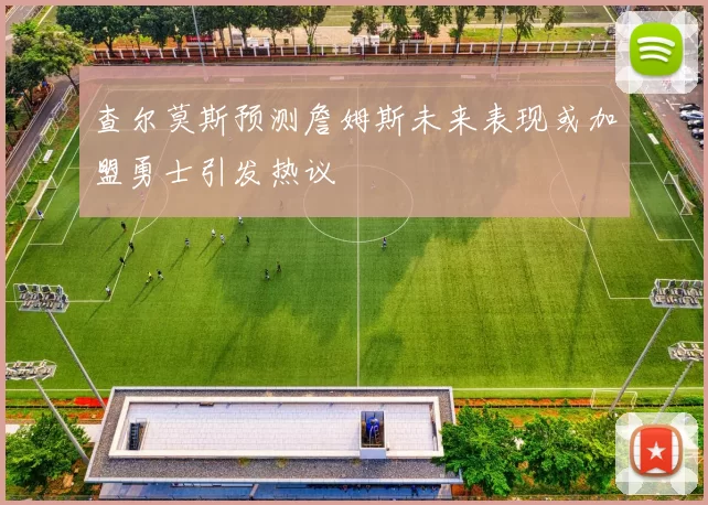 查尔莫斯预测詹姆斯未来表现或加盟勇士引发热议