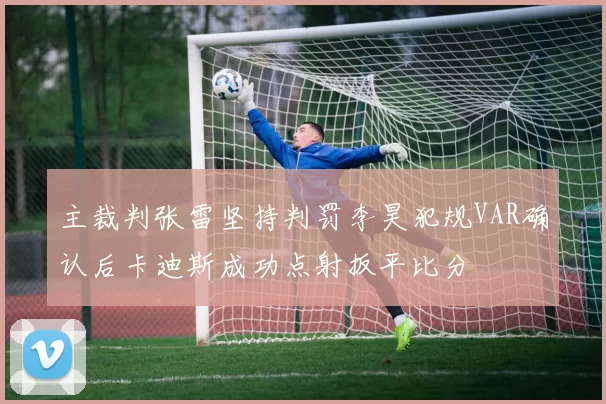 主裁判张雷坚持判罚李昊犯规VAR确认后卡迪斯成功点射扳平比分