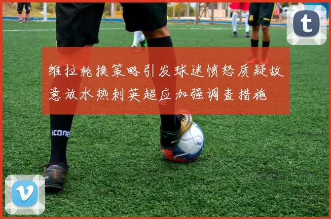 维拉轮换策略引发球迷愤怒质疑故意放水热刺英超应加强调查措施