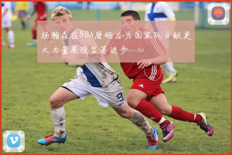 杨瀚森在NBA磨砺后为国家队贡献更大力量展现显著进步