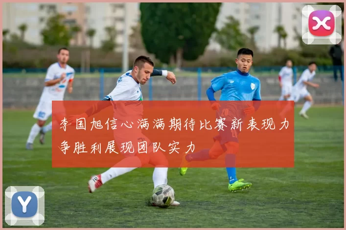 李国旭信心满满期待比赛新表现力争胜利展现团队实力