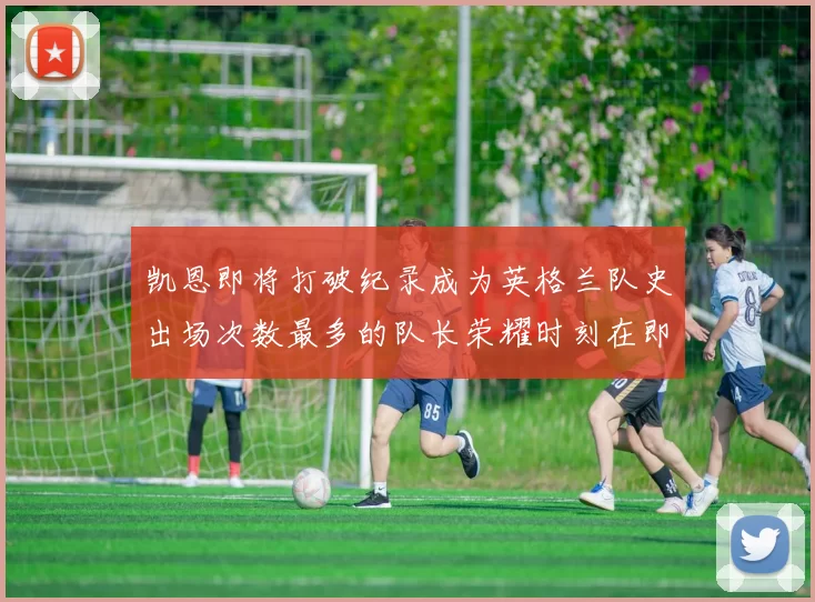 凯恩即将打破纪录成为英格兰队史出场次数最多的队长荣耀时刻在即