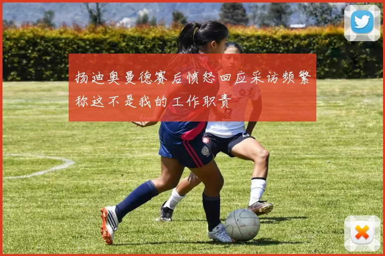 扬迪奥曼德赛后愤怒回应采访频繁称这不是我的工作职责