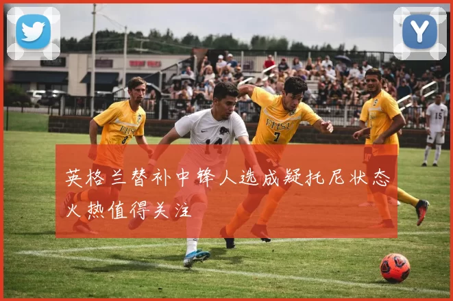 英格兰替补中锋人选成疑托尼状态火热值得关注