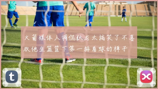 火箭媒体人调侃狄龙太搞笑了不喜欢他坐篮筐下第一排看球的样子