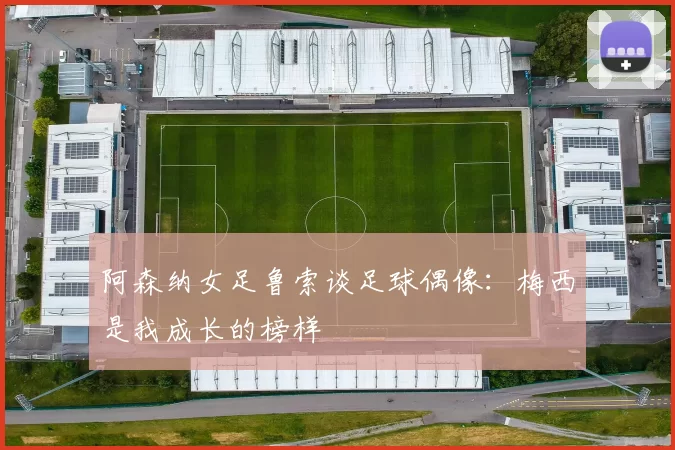 阿森纳女足鲁索谈足球偶像:梅西是我成长的榜样
