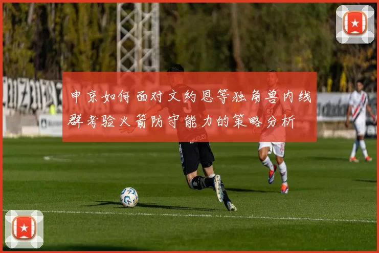 申京如何面对文约恩等独角兽内线群考验火箭防守能力的策略分析