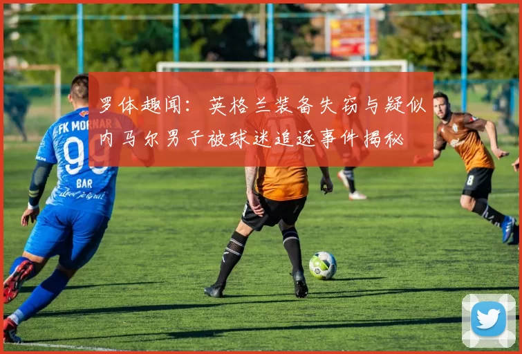 罗体趣闻：英格兰装备失窃与疑似内马尔男子被球迷追逐事件揭秘